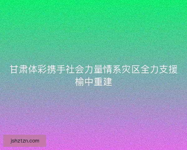 甘肃体彩携手社会力量情系灾区全力支援榆中重建