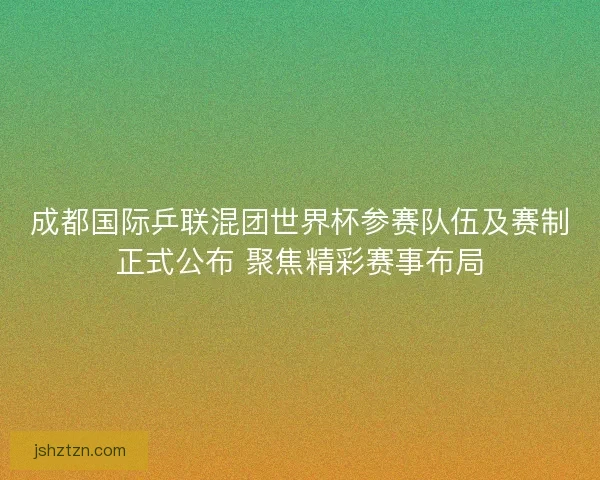 成都国际乒联混团世界杯参赛队伍及赛制正式公布 聚焦精彩赛事布局