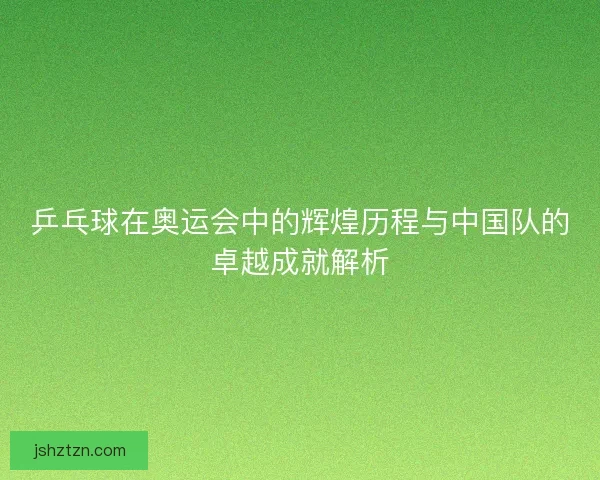 乒乓球在奥运会中的辉煌历程与中国队的卓越成就解析